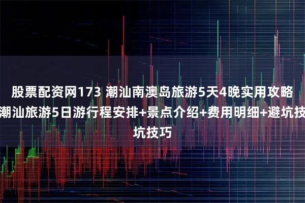 股票配资网173 潮汕南澳岛旅游5天4晚实用攻略，潮汕旅游5日游行程安排+景点介绍+费用明细+避坑技巧