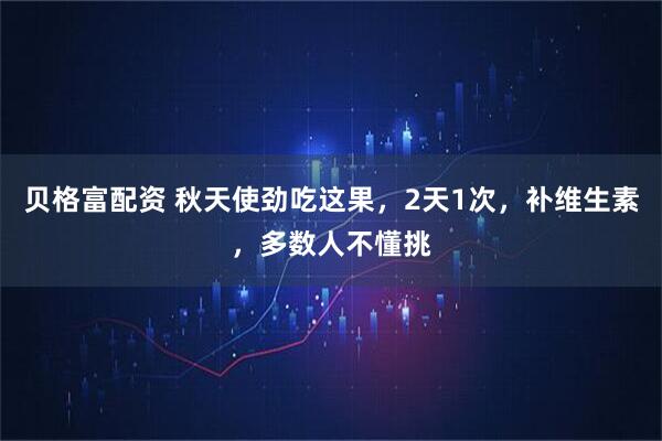 贝格富配资 秋天使劲吃这果，2天1次，补维生素，多数人不懂挑