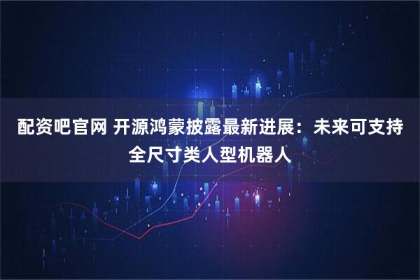 配资吧官网 开源鸿蒙披露最新进展：未来可支持全尺寸类人型机器人