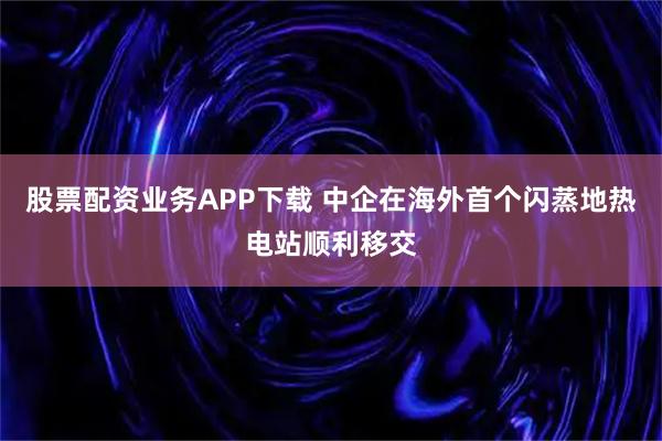 股票配资业务APP下载 中企在海外首个闪蒸地热电站顺利移交
