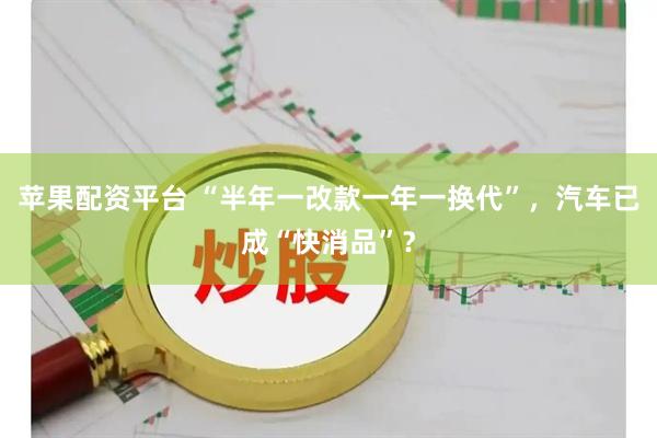 苹果配资平台 “半年一改款一年一换代”，汽车已成“快消品”？