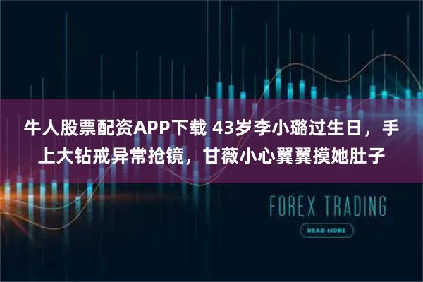 牛人股票配资APP下载 43岁李小璐过生日，手上大钻戒异常抢镜，甘薇小心翼翼摸她肚子