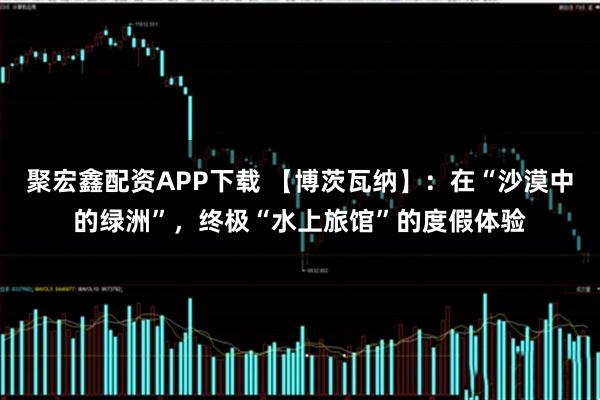 聚宏鑫配资APP下载 【博茨瓦纳】：在“沙漠中的绿洲”，终极“水上旅馆”的度假体验