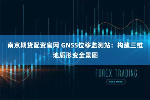 南京期货配资官网 GNSS位移监测站：构建三维地质形变全景图