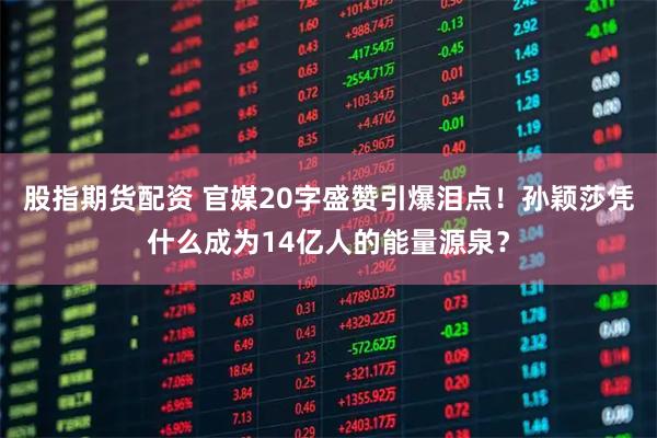 股指期货配资 官媒20字盛赞引爆泪点！孙颖莎凭什么成为14亿人的能量源泉？