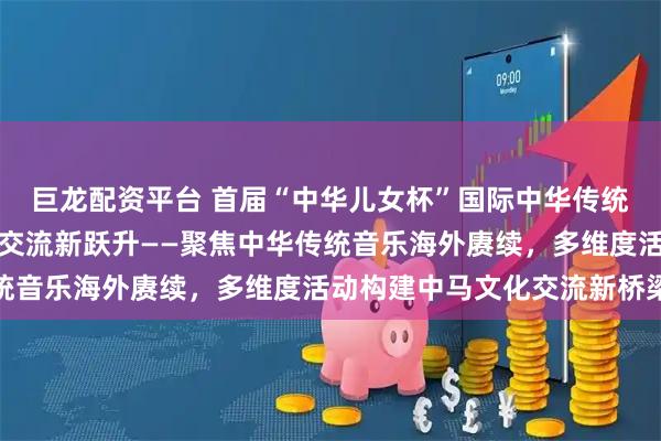 巨龙配资平台 首届“中华儿女杯”国际中华传统音乐大赛推动中马文化交流新跃升——聚焦中华传统音乐海外赓续，多维度活动构建中马文化交流新桥梁