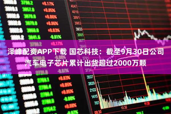泽峰配资APP下载 国芯科技：截至9月30日公司汽车电子芯片累计出货超过2000万颗