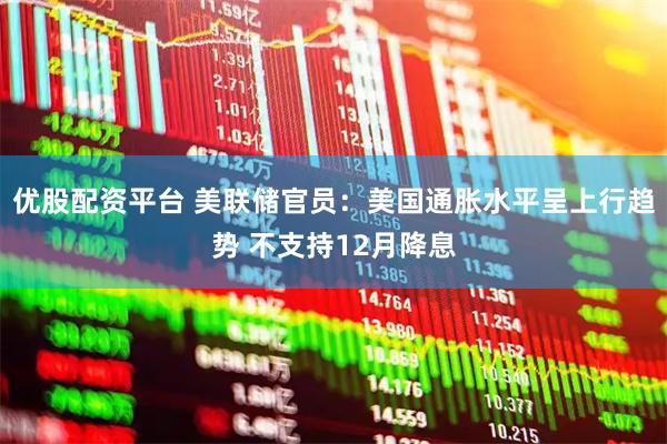 优股配资平台 美联储官员：美国通胀水平呈上行趋势 不支持12月降息