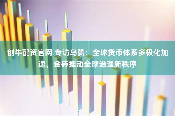创牛配资官网 专访乌赞：全球货币体系多极化加速，金砖推动全球治理新秩序