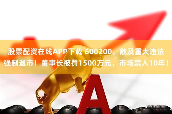 股票配资在线APP下载 600200，触及重大违法强制退市！董事长被罚1500万元，市场禁入10年！