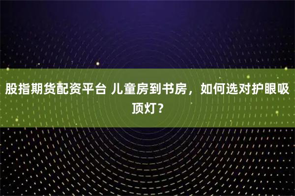股指期货配资平台 儿童房到书房，如何选对护眼吸顶灯？
