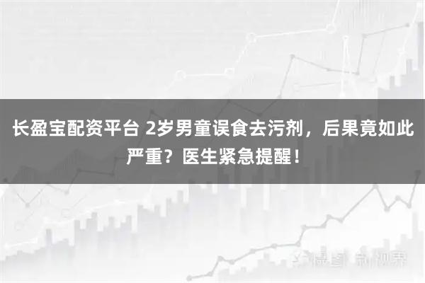长盈宝配资平台 2岁男童误食去污剂，后果竟如此严重？医生紧急提醒！