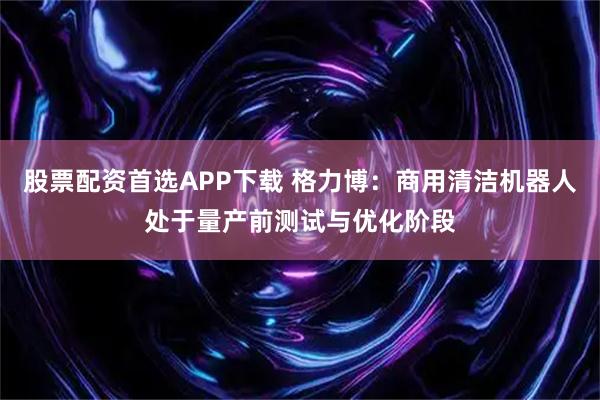 股票配资首选APP下载 格力博：商用清洁机器人处于量产前测试与优化阶段