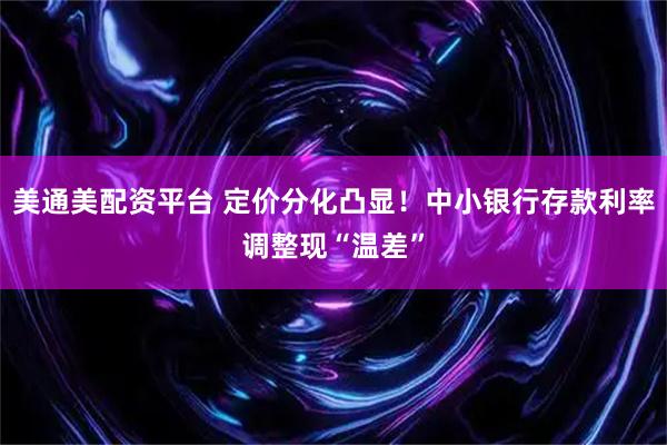 美通美配资平台 定价分化凸显！中小银行存款利率调整现“温差”