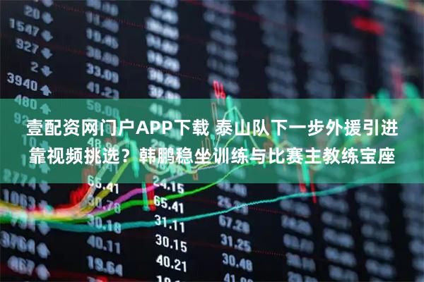 壹配资网门户APP下载 泰山队下一步外援引进靠视频挑选？韩鹏稳坐训练与比赛主教练宝座