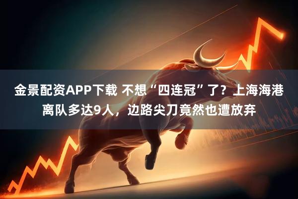 金景配资APP下载 不想“四连冠”了？上海海港离队多达9人，边路尖刀竟然也遭放弃