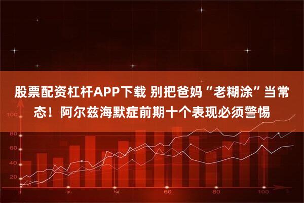 股票配资杠杆APP下载 别把爸妈“老糊涂”当常态！阿尔兹海默症前期十个表现必须警惕