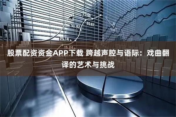股票配资资金APP下载 跨越声腔与语际：戏曲翻译的艺术与挑战