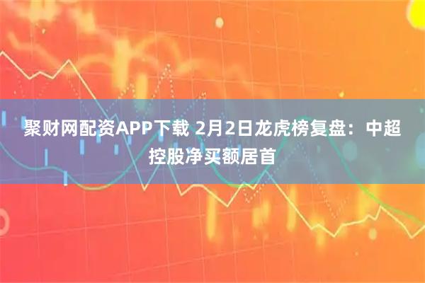 聚财网配资APP下载 2月2日龙虎榜复盘：中超控股净买额居首