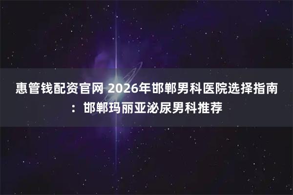 惠管钱配资官网 2026年邯郸男科医院选择指南：邯郸玛丽亚泌尿男科推荐