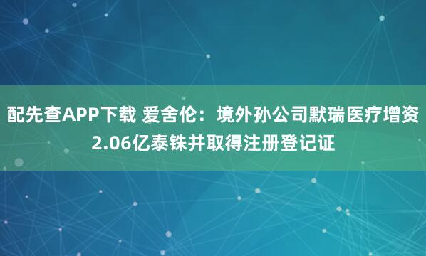 配先查APP下载 爱舍伦：境外孙公司默瑞医疗增资2.06亿泰铢并取得注册登记证
