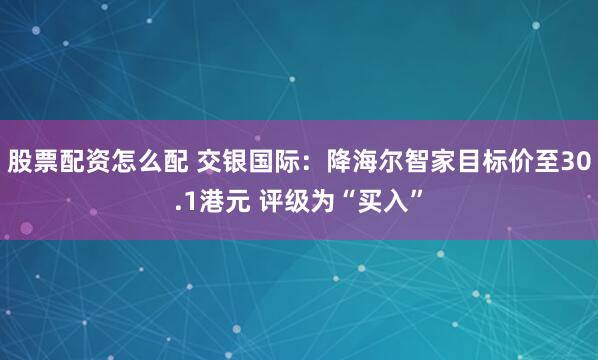 股票配资怎么配 交银国际：降海尔智家目标价至30.1港元 评级为“买入”