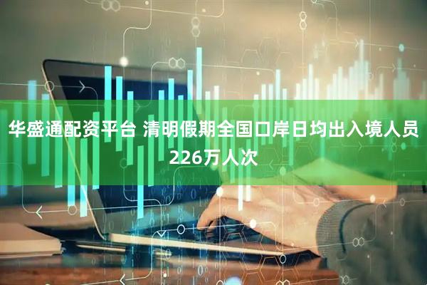 华盛通配资平台 清明假期全国口岸日均出入境人员226万人次