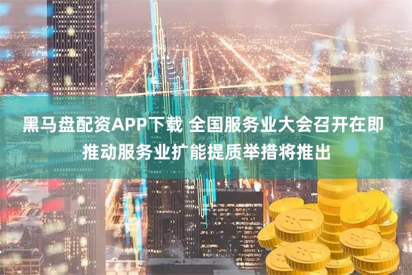 黑马盘配资APP下载 全国服务业大会召开在即 推动服务业扩能提质举措将推出