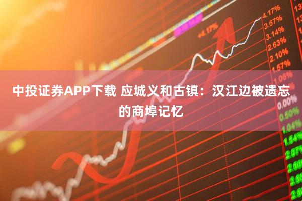中投证券APP下载 应城义和古镇：汉江边被遗忘的商埠记忆