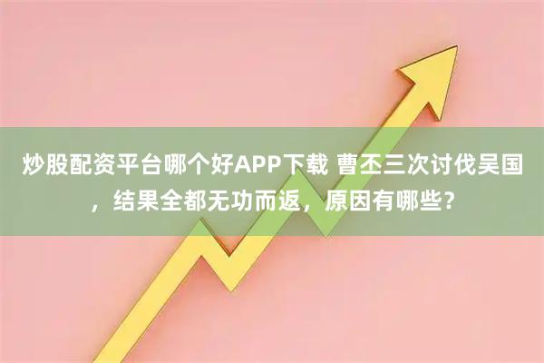 炒股配资平台哪个好APP下载 曹丕三次讨伐吴国,结果全都无功而返,原因有哪些?
